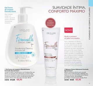 81
CUIDADOSDOCORPOECAPILARES
Ajuda a prevenir
os pelos encravados
Após a depilação com lâmina,
as pontas aguçadas e irregulares
do pelo podem formar um arco
para dentro, ou crescer de lado,
impedindo que saiam naturalmente
pelos poros. Isto causa irritação
da pele e resulta na formação de
bolhas vermelhas na superfície da
pele. O Bálsamo Íntimo Hidratante
Feminelle Special Care + contém
Ácido Glicólico, que esfolia
suavemente as células mortas
da superfície da pele, ajudando
a manter os poros abertos para
que o pelo cresça normalmente.
Aplique
uma pequena
quantidade e
friccione bem.
NOVO
Deo Complex
contém um
inibidor natural de
odores e Pantenol
intensamente
hidratante
Gel Íntimo
de Limpeza
Desodorizante
ቢ Gel Íntimo de Limpeza e Desodorizante
Feminelle Special Care+
Um gel de limpeza e desodorizante, com Complexo Deo, que
oferece uma sensação ultrarrefrescante, ao mesmo tempo
que previne eﬁcazmente o desenvolvimento de maus odores,
causados por bactérias, e limita a proliferação de bactérias
perigosas. Deixa a pele refrescada e hidratada. 300 ml.
23646 €13,00 €8,95
ባ Bálsamo Íntimo Hidratante Feminelle
Special Care+
Bálsamo hidratante calmante, para uma pele
íntima suave e confortável após a depilação com
lâmina ou com cera. Com Ácido Láctico Natural
e Complexo Soothe. Dermatológica,
ginecológica e alergenicamente testado. 75 ml.
32340 €9,00 €5,95
SUAVIDADE ÍNTIMA,
CONFORTO MÁXIMO
ቢ
ባ
 
