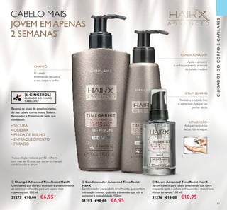 [6-GINGEROL]
CUIDADO DO COURO
CABELUDO
83
CABELO MAIS
JOVEM EMAPENAS
2 SEMANAS*
*
Autoavaliação realizada por 82 mulheres
com mais de 40 anos, que usaram o champô,
condicionador e sérum
Reverta os sinais de envelhecimento
do seu cabelo com o nosso Sistema
Renovador e Proteínas de Seda, que
combatem:
• SECURA
• QUEBRA
• PERDA DE BRILHO
• ENFRAQUECIMENTO
• FRISADO
Revitaliza o cabelo ﬁno
e vulnerável.Aplique nas
pontas secas.
Ajuda a prevenir
o enfraquecimento e secura
do cabelo maduro
O cabelo
envelhecido recupera
o seu corpo e brilho
SÉRUM LEAVE-IN
Aplique nas pontas
secas, não enxague.
UTILIZAÇÃO:
CONDICIONADOR
CHAMPÔ
ባ Condicionador Advanced TimeResist
HairX
Condicionador para cabelo envelhecido, que confere
hidratação intensa, ajudando a desembaraçar nós e
aumentar a maleabilidade. 150 ml.
31393 €10,00 €6,95
ቤ Sérum Advanced TimeResist HairX
Sérum leave-in para cabelo envelhecido que nutre
enquanto ajuda o cabelo enfraquecido a resistir aos
efeitos do tempo*. 30 ml.
31276 €15,00 €10,95
ቢ Champô Advanced TimeResist HairX
Um champô que oferece vitalidade e preenchimento
ao cabelo envelhecido, para um aspeto mais
rejuvenescido. 200 ml.
31275 €10,00 €6,95
ቢ
ባ
ቤ
CUIDADOSDOCORPOECAPILARES
 