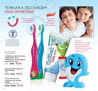 84
ESCOVAS DE DENTES
comprimento 14 cm.
ቢ 28266 Escova de Dentes Macia
Optifresh Kids - Rosa
ባ 28267 Escova de Dentes Macia
Optifresh Kids - Azul
Cada: €3,00 €1,95
ቤ Pasta Dentífrica Optifresh
Kids - Morango
50 ml.
31133 €4,00 €2,95
ብ Temporizador de Areia
Dolphin
Dimensões: 8 x 7,8 x 1,5 cm.
27638 €10,00 €6,95
Dentífrico em
gel fresco e
cintilante, agora
com delicioso
sabor a morango
DICA Nº 1:
Dois minutos é o tempo
ideal para uma rotina de
escovagem saudável. E
lembre-se que é necessário
escovar os dentes de
manhã e à noite!
AS PASTAS DE DENTES
COM FLUORETO SÃO
RECOMENDADAS PELA
ASSOCIAÇÃO SUECA DE
MEDICINA DENTÁRIA.
TORNAR A ESCOVAGEM
MAIS DIVERTIDA!
Recomendado para
crianças na faixa
etária dos 3-7 anos.
ቢ ባ ቤ
ብ
ÚLTIMA APRESENTAÇÃO
 