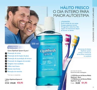 85
CUIDADOSDOCORPOECAPILARES
HÁLITO FRESCO
O DIA INTEIRO PARA
MAIOR AUTOESTIMA
500 ml
ቢ Elixir Optifresh System 8
500 ml.
31134 €12,00 €8,95
UTILIZAÇÃO:
Encha metade de uma tampa.
Enxague, gargareje durante
30 segundos e deite fora. Não
engula. Use diariamente depois
de escovar os dentes.
**Com base nos ingredientes
Gama Optifresh System 8, para**:
Prevenção de cáries
Prevenção da formação de placa
Prevenção da acumulação de tártaro
Prevenção do desgaste do esmalte
Gengivas mais saudáveis
Hálito mais fresco
Dentes mais fortes
Remoção de manchas ESCOVAS DE DENTES
Escova de cerdas multiângulos.
ባ 27979 Escova de Dentes Média
Optifresh - Roxo
ቤ 27980 Escova de Dentes Média
Optifresh - Azul
Cada: €3,00 €1,95
As escovas de dentes
Optifresh ajudam
a limpar os dentes de
forma eﬁcaz, mantendo-
os saudáveis.
ቢ
ባ
ቤ
 