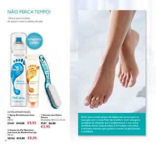 86
Entre num mundo sereno de beleza sem stress para os
seus pés,com o novo Feet Up Comfort. Com uma gama
completa de soluções que complementam a sua rotina
de beleza diária.Cada produto é formulado com óleos
e extratos naturais,que ajudam a manter os pés bonitos
e saudáveis.
Última oportunidade
de adquirir estes cuidados de pés!
NÃO PERCA TEMPO!
ÚLTIMA APRESENTAÇÃO
ቢ Spray Revitalizante Feet
Up
250 ml.
21441 €14,00 €9,95
ባ Creme de Pés Nutritivo
com Cera de Abelha Feet Up
150 ml.
30356 €13,00 €8,95
ቤ Escova com Pedra
Pomes
Dimensões: 16,5 x 3 x 3,5 cm.
9587 €6,00
€3,95
ቢ
ባ
ቤ
TAMANHO
JUMBO
 