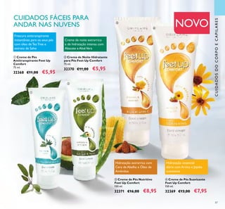 87
ቢ Creme de Pés
Antitranspirante Feet Up
Comfort
75 ml.
32368 €11,00 €5,95
Frescura antitranspirante
instantânea para os seus pés
com óleo de Tea Tree e
extrato de Salva
ብ Creme de Pés Suavizante
Feet Up Comfort
150 ml.
32369 €13,00 €7,95
ባ Creme de Noite Hidratante
para Pés Feet Up Comfort
75 ml.
32370 €11,00 €5,95
Creme de noite extrarrico
e de hidratação intensa com
Abacate e AloéVera
ቤ Creme de Pés Nutritivo
Feet Up Comfort
150 ml.
32371 €16,00 €8,95
Hidratação extrarrica com
Cera de Abelha e Óleo de
Amêndoa
NOVO
CUIDADOSDOCORPOECAPILARES
ቢ
ባ
ቤ
ብ
CUIDADOS FÁCEIS PARA
ANDAR NAS NUVENS
Hidratação essencial
diária com Arnica e Jojoba
suavizante
 