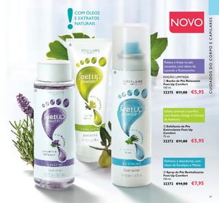 !
89
COM ÓLEOS
E EXTRATOS
NATURAIS
ቢ Banho de Pés Relaxante
Feet Up Comfort
150 ml.
32375 €11,00 €5,95
EDIÇÃO LIMITADA
Relaxa e limpa os pés
cansados, com óleos de
Lavanda e Rosmaninho
ባ Esfoliante de Pés
Estimulante Feet Up
Comfort
75 ml.
32373 €11,00 €5,95
Esfolia, estimula e puriﬁca
com Azeite, Ginkgo e Caroço
de Azeitona
ቤ Spray de Pés Revitalizante
Feet Up Comfort
150 ml.
32372 €14,00 €7,95
Refresca e desodoriza, com
óleos de Eucalipto e Menta
NOVO
CUIDADOSDOCORPOECAPILARES
ቢ
ባ
ቤ
 