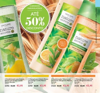 91
ቦ Champô para Cabelo Oleoso
com Urtiga e Limão Nature
Secrets
250 ml.
22701 €6,00 €2,95
ብ Condicionador para Cabelo
Oleoso com Urtiga e Limão
Nature Secrets
250 ml.
22702 €6,00 €2,95
ቨ Champô Volume com Chá
Verde e Bergamota Nature
Secrets
250 ml.
31233 €6,00 €2,95
ቧ Condicionador Volume com
Chá Verde e Bergamota Nature
Secrets
250 ml.
31234 €6,00 €2,95
CUIDADOS
MARAVILHOSOS
ATÉ
50%DESCONTO
ቧ
ቨ
CUIDADOSDOCORPOECAPILARES
URTIGA E LIMÃO CHÁVERDE E BERGAMOTA
PARA O
CABELO
FINO
 