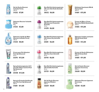 92
Sabonete Líquido de Mãos
Discover Icelandic Purity
300 ml.
31254 €8,00
Sabonete Discover Icelandic
Purity
90 g.
31253 €3,00
Gel de Duche Discover
Icelandic Purity
250 ml.
31252 €7,00
Sabonete Discover Japanese
Ceremony
90 g.
32640 €3,00
Deo Roll-On Antitranspirante
24h Cotton Dry Activelle
50 ml.
25281 €6,00
Gel de Duche Discover
Japanese Wisdom
250 ml.
32639 €8,00
Deo Roll-On Antitranspirante
24h Invisible Activelle
50 ml.
23725 €6,00
Gel de Duche Discover
Japanese Ceremony
250 ml.
32638 €8,00
Deo Roll-On Antitranspirante
24h Pure Care Activelle
50 ml.
23718 €6,00
Spray de Proteção Antifricção
para Pés Feet Up Advanced
100 ml.
31681 €11,00
Spray Antitranspirante 24 H
para Pés Odour Control Feet
Up Advanced
150 ml.
25448 €13,00
Creme para Pés Salvation
Feet Up Advanced
50 ml.
23276 €12,00
Deo Roll-On Antitranspirante
48h Extreme Protection
Activelle
50 ml.
31270 €6,00
Deo Roll-On Antitranspirante
24h com Chá Verde Activelle
50 ml.
30332 €6,00
Creme de Duche Hidratante
Milk & Honey Gold
200 ml.
31605 €11,00
Sabonete Líquido suavizante
Milk & Honey Gold
300 ml.
31603 €12,00
Creme de Mãos e Corpo
Nutritivo Milk & Honey Gold
250 ml.
31602 €15,00
Esfoliante Suavizante Milk &
Honey Gold
200 ml.
31601 €15,00
 