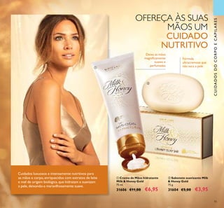 93
CUIDADOSDOCORPOECAPILARES
ባ Sabonete suavizante Milk
& Honey Gold
75 g.
31604 €5,00 €3,95
ቢ Creme de Mãos hidratante
Milk & Honey Gold
75 ml.
31606 €11,00 €6,95
Deixa as mãos
magniﬁcamente
suaves e
perfumadas
Fórmula
ultracremosa que
não seca a pele
Cuidados luxuosos e intensamente nutritivos para
as mãos e corpo, enriquecidos com extratos de leite
e mel de origem biológica,que hidratam e suavizam
a pele, deixando-a maravilhosamente suave.
OFEREÇA ÀS SUAS
MÃOS UM
CUIDADO
NUTRITIVO
ቢ
ባ
 