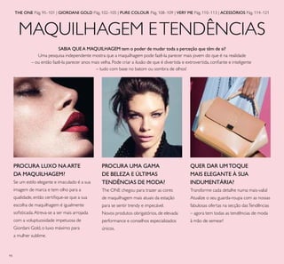 94
MAQUILHAGEM ETENDÊNCIAS
PROCURA LUXO NAARTE
DA MAQUILHAGEM?
Se um estilo elegante e imaculado é a sua
imagem de marca e tem olho para a
qualidade, então certiﬁque-se que a sua
escolha de maquilhagem é igualmente
soﬁsticada.Atreva-se a ser mais arrojada
com a voluptuosidade impetuosa de
Giordani Gold, o luxo máximo para
a mulher sublime.
PROCURA UMA GAMA
DE BELEZA E ÚLTIMAS
TENDÊNCIAS DE MODA?
The ONE chegou para trazer as cores
de maquilhagem mais atuais da estação
para se sentir trendy e impecável.
Novos produtos obrigatórios, de elevada
performance e conselhos especializados
únicos.
QUER DAR UMTOQUE
MAIS ELEGANTE À SUA
INDUMENTÁRIA?
Transforme cada detalhe numa mais-valia!
Atualize o seu guarda-roupa com as nossas
fabulosas ofertas na secção dasTendências
– agora tem todas as tendências de moda
à mão de semear!
THE ONE Pág. 95–101 | GIORDANI GOLD Pág. 102–105 | PURE COLOUR Pág. 108–109 | VERY ME Pág. 110–113 | ACESSÓRIOS Pág. 114–121
SABIA QUE A MAQUILHAGEM tem o poder de mudar toda a perceção que têm de si?
Uma pesquisa independente mostra que a maquilhagem pode fazê-la parecer mais jovem do que é na realidade
– ou então fazê-la parecer anos mais velha. Pode criar a ilusão de que é divertida e extrovertida, conﬁante e inteligente
– tudo com base no batom ou sombra de olhos!
 