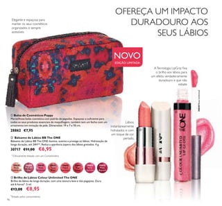 30640RoseUnlimited96
ቢ Bolsa de Cosméticos Poppy
Maravilhosa bolsa cosmética com padrão de papoilas. Espaçoso o suﬁciente para
todos os seus produtos essenciais de maquilhagem, também tem um fecho com um
ornamento em imitação de pele. Dimensões: 19 x 7 x 10 cm.
28862 €7,95
ቤ Brilho de Lábios Colour Unlimited The ONE
Brilho de lábios de longa duração, com uma textura leve e não pegajosa. Dura
até 6 horas*. 5 ml.
€13,00 €8,95
30638
Nude
Conﬁdence
30639
Pink All
Day
30640
Rose
Unlimited
30642
Peach
Evermore
30643
Pink
Boost
30644
Very
Fuchsia
30645
Plum
Beyond
30641
True
Blush
ATecnologia LipGrip ﬁxa
o brilho aos lábios, para
um efeito verdadeiramente
duradouro e que não
esbate
Lábios
instantaneamente
hidratados e com
um toque de cor
perlado.ባ Bálsamo de Lábios BB The ONE
Bálsamo de Lábios BB The ONE ilumina, suaviza e protege os lábios. Hidratação de
longa duração, até 24H**. Reduz a aparência áspera dos lábios gretados. 4 g.
30717 €11,00 €6,95
**
Clinicamente testado com um Corneómetro
NOVO
EDIÇÃO LIMITADA
*
Testado pelos consumidores
Elegante e espaçosa para
manter os seus cosméticos
organizados e sempre
acessíveis
ቢ
ባ
ቤ
OFEREÇA UM IMPACTO
DURADOURO AOS
SEUS LÁBIOS
 