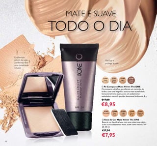 98
ቢ Pó Compacto Mate Velvet The ONE
Pó compacto ultraﬁno que oferece um controlo do
brilho, com uma magníﬁca textura mate e aveludada.
Sensacionalmente suave, para um acabamento
aveludado e natural, que não desvanece facilmente. 8 g.
€17,00
€8,95
31592
Nude
Porcelain
31593
Nude
Beige
32165
Light
Porcelain
32166
Dark
Beige
31587
Porcelain
31588
Fair
Nude
31589
Light
Ivory
31590
Warm
Beige
31591
Natural
Beige
ባ Base de Cor Mate Velvet The ONE
Base de cor líquida e leve, com uma cobertura média
a alta e um acabamento mate, suave como veludo. SPF
20. 30 ml.
€17,00
€7,95
Matiﬁca e
protege a pele
Uniformiza
o tom de pele,
conferindo-lhe
uma tonalidade
natural
MATE E SUAVE
TODO O DIA
ቢ
ባ
31592NudePorcelain
 