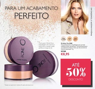 99
Pó Solto The ONE
Fixa perfeitamente a maquilhagem para um look
acabado de fazer que perdura*. Fórmula ﬂexível para
um acabamento fresco e mate, que não acumula nas
linhas de expressão*. 7 g.
€17,00
€8,95
31598
Translucent
31599
Light
31600
Medium
*
Testado num painel de 61 mulheres. Pó usado sobre base de cor.
O pó suave e ﬂexível ﬁxa a
maquilhagem sem marcar as
linhas ﬁnas e mantém a pele
perfeita ao longo do dia.
MAQUILHAGEMETENDÊNCIAS
PARA UM ACABAMENTO
PERFEITO
ATÉ
50%DESCONTO
 