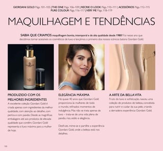 100
MAQUILHAGEM E TENDÊNCIAS
SABIA QUE CRIAMOS maquilhagem bonita,intemporal e de alta qualidade desde 1980? Foi nesse ano que
decidimos tornar acessíveis os cosméticos de luxo e lançámos o primeiro dos nossos icónicos batons Giordani Gold.
Há quase 40 anos que Giordani Gold
proporciona às mulheres de todo
o mundo, reﬁnados momentos de
indulgência. Mas não se trata apenas de
luxo – trata-se de uma vida plena de
paixão, riso, estilo e elegância.
Desfrute, mime-se e partilhe a experiência
Giordani Gold, onde a beleza está nos
detalhes.
Fruto do luxo e soﬁsticação, nasceu uma
coleção de produtos de beleza, concebida
para nutrir e cuidar da sua pele, criando
a derradeira experiência Giordani Gold.
AARTE DA BELLAVITAPRODUZIDO COM OS
MELHORES INGREDIENTES
A excelente coleção Giordani Gold é
criada apenas com ingredientes da melhor
qualidade, com atenção ao detalhe, com
perícia e com paixão. Desde as magníﬁcas
embalagens até aos produtos de elevada
qualidade que contêm, Giordani Gold
representa o luxo máximo para a mulher
de hoje.
ELEGÂNCIA MÁXIMA
GIORDANI GOLD Págs. 101–105 |THE ONE Págs. 106–109 | RECRIE O LOOK Págs. 110–111 | ACESSÓRIOS Págs. 112–115
PURE COLOUR Págs. 116–117 |VERY ME Págs. 118–119
 