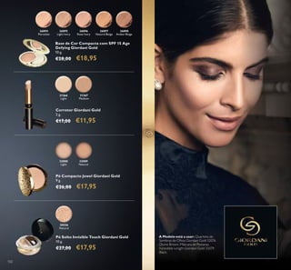 102
26894
Porcelain
26895
Light Ivory
26896
Rose Ivory
26897
Natural Beige
26898
Amber Beige
Base de Cor Compacta com SPF 15 Age
Defying Giordani Gold
10 g.
€28,00 €18,95
31366
Light
31367
Medium
Pó Solto Invisible Touch Giordani Gold
10 g.
€27,00 €17,95
Corretor Giordani Gold
2 g.
€17,00 €11,95
Pó Compacto Jewel Giordani Gold
9 g.
€26,00 €17,95
32088
Light
32089
Natural
30556
Natural
A Modelo está a usar: Quarteto de
Sombras de Olhos Giordani Gold 32076
Divine Brown, Máscara de Pestanas
Incredible Length Giordani Gold 32079
Black.
 