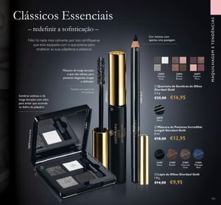 32075SmokeyGrey
31401
Black
31402
Brown
31403
Charcoal
Grey
31404
Midnight
Blue
31401Black31401Black
32079Black
32075SmokeyGrey
32079Black
32079
Black
103
Sombras sedosas e de
longa duração, com sílica
para evitar que acumule
na dobra da pálpebra
Máscara de longa duração
e que não esbate, para
pestanas elegantes, longas
e deﬁnidas*
*
Testado num painel de
74 mulheres
Clássicos Essenciais
– redeﬁnir a soﬁsticação –
Não há nada mais cativante, por isso certiﬁque-se
que está equipada com o que precisa para
enaltecer as suas pálpebras e pestanas.
Cor intensa com
apenas uma passagem
32075
Smokey
Grey
32076
Divine
Brown
32077
Radiant
Plum
ቢ Quarteto de Sombras de Olhos
Giordani Gold
5,2 g.
€25,00 €16,95
ባ Máscara de Pestanas Incredible
Length Giordani Gold
8 ml.
€18,00 €12,95
ቤ Lápis de Olhos Giordani Gold
1,8 g.
€14,00 €9,95
ቢ
ባ
ቤ
MAQUILHAGEMETENDÊNCIAS
 