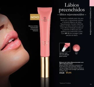 Lábios
preenchidos
– lábios rejuvenescidos –
Recupere a vitalidade jovem dos seus
lábios com o intensamente nutritivo
e hidratante Bálsamo de Lábios
Rejuvenescedor Giordani Gold. Este
bálsamo de lábios cremoso e com cor
suave oferece hidratação duradoura*
e preenche os lábios para uma
aparência mais preenchida e jovem.
Com SPF 12 para proteger a pele
delicada dos lábios.
Bálsamo de Lábios Rejuvenescedor com
SPF 12 Giordani Gold
Bálsamo de lábios requintado e suavizante com
Ácido Hialurónico para preencher, hidratar e
reﬁrmar os lábios. Preenche, hidrata e reﬁrma os
lábios*. Com SPF 12 para proteger a pele delicada
dos lábios. 10 ml.
€15,00 €9,95
MAQUILHAGEMETENDÊNCIAS
105
Aplicador suave
para uma aplicação
gentil e precisa
Bálsamos de lábios
rejuvenescedor
e intensamente
hidratante.
NOVO
*
Testado por 72 mulheres.
32414
Pink
 