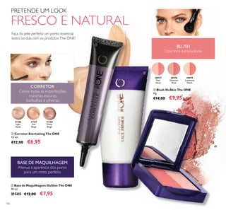 31168
Deep
Beige
31166
Light
Nude
31167
Fair
Beige
30977
Pink
Glow
30977
Pink Glow
30978
Shimmer
Rose
30979
Luminous
Peach
30977
Pink
30977
30977
Pink Glow
BLUSH
Dois tons iluminadores
CORRETOR
Cobre todas as imperfeições,
manchas escuras,
borbulhas e olheiras.
BASE DE MAQUILHAGEM
Atenua a aparência dos poros
para um rosto perfeito
106
Faça da pele perfeita um ponto essencial
todos os dias com os produtos The ONE!
PRETENDE UM LOOK
FRESCO E NATURAL
ቤ Blush IlluSkin The ONE
4 g.
€14,00 €9,95
ቢ Corretor Everlasting The ONE
10 ml.
€12,00 €6,95
ባ Base de Maquilhagem IlluSkin The ONE
30 ml.
31585 €12,00 €7,95
ቢ
ባ
ቤ
 