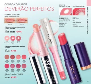 30983StrikingCoral
31442
Transparent
31442Transparent
31443
Natural
Pink
31444
Nude
107
CONSIGA OS LÁBIOS
DEVERÃO PERFEITOS
O núcleo interior
PROTEGE com
FILTROS UV e
emolientes
O núcleo exterior
HIDRATA com um
delicadoTOM SUBTIL
MAQUILHAGEMETENDÊNCIAS
ቢ Bálsamo de Volume para Lábios
Lip Spa The ONE
1,7 g.
32365 €12,00 €7,95
ቤ Batom Triple Core The ONE
4 g.
€15,00 €9,95
ባ Bálsamo de Lábios Lip Spa Care
The ONE
1,7 g.
€12,00 €7,95
BATOM TRIPLE CORE
ቢ
ባ
ቤ
30980
Spectacular
Nude
30981
Ravishing
Rose
30982
Sublime
Pink
30983
Striking
Coral
30984
Amazing
Berry
30985
Stunning
Clover
30986
Explosive
Pink
30987
Dazzling
Plum
ANTES DEPOIS Interior:
CUIDADO suavizante
Meio:
BRILHO intenso
Exterior:
COR intensa
BÁLSAMO
DE LÁBIOS LIP SPA
BÁLSAMO DE VOLUME
PARA LABIOS LIP SPA
 