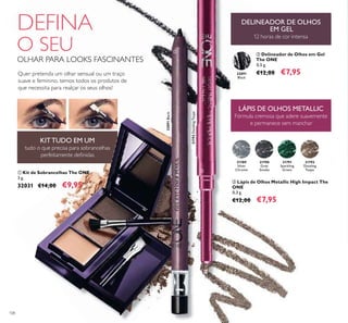 KITTUDO EM UM
tudo o que precisa para sobrancelhas
perfeitamente deﬁnidas
31789
Silver
Chrome
31790
Grey
Smoke
31791
Sparkling
Green
31792
Dazzling
Taupe
KITTUDO EM UM
tudo o que precisa para sobrancelhas
31792DazzlingTaupe
31789
Chrome
31792DazzlingTaupeDazzlingTaupe31792DazzlingTaupeDazzlingTaupe
32091Black
32091
Black
108
ቢ Kit de Sobrancelhas The ONE
3 g.
32031 €14,00 €9,95
ቤ Lápis de Olhos Metallic High Impact The
ONE
0,3 g.
€12,00 €7,95
ባ Delineador de Olhos em Gel
The ONE
0,5 g.
€12,00 €7,95
DEFINA
O SEU
OLHAR PARA LOOKS FASCINANTES
Quer pretenda um olhar sensual ou um traço
suave e feminino, temos todos os produtos de
que necessita para realçar os seus olhos!
DELINEADOR DE OLHOS
EM GEL
12 horas de cor intensa
LÁPIS DE OLHOS METALLIC
Fórmula cremosa que adere suavemente
e permanece sem manchar
ቢ
ባ
ቤ
 