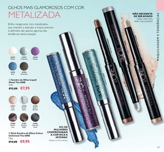31573Turquoise
31574Purple
31575Blue
31575Blue
31574Purple
31574Purple
31573Turquoise
31573
31573
31573
31574Purple
31574
109
31577IcedSand
31578ArcticSilver
31579SaharaBronze
31580
Mauve
Lava
31581
Amazon
Night
31582
Charcoal
Dusk
31577
Iced
Sand
31578
Arctic
Silver
31579
Sahara
Bronze
ባ Stick Sombra de Olhos Colour
Unlimited The ONE
1,2 g.
€14,00 €9,95
31572
White
31573
Turquoise
31574
Purple
31575
Blue
31576
Gunmetal
ቢ Sombra de Olhos Liquid
Metal The ONE
5 ml.
€12,00 €7,95
OLHOS MAIS GLAMOROSOS COM COR
METALIZADA
Brilho revigorante, tons metalizados,
que chamam a atenção, e traços precisos
e deﬁnidos são apenas algumas das
tendências desta estação.
NÃO NECESSITA
DE SER AFIADO
– basta rodar para
obter mais produto!
MAQUILHAGEMETENDÊNCIAS
ቢ
ባ
*
Testado em 98 mulheres
82% DE
MULHERES
COMPROVARAM
A COR RICA E
INTENSA*
 