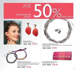 115
ATÉ
ATÉ RUTURA DE
STOCK! 50%DESCONTO
Clutch Pink Glamour Fashion
Dimensões: 28 x 3,5 x 13 cm.
27745 €25,95 €12,95
Conjunto de Colar e Brincos Isa
Dimensões do Colar: 44 cm + 6 cm de corrente de extensão. Dimensões
dos brincos: 0,8 cm.
28603 €14,95 €7,95
Brincos Coralla
Dimensões: L2,5 x C5,7 cm
28324 €7,95 €3,95
Conjunto de Pulseiras Lola
Dimensões: comprimento (pulseira preta): 18,5 cm + 3
cm de corrente de extensão, comprimento: (pulseira
roxa): 26cm (ajustável).
28342 €6,95 €3,95
 