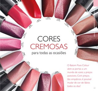 21152
SoftCherry
21155
VintageNude
21150Rich Red
21153
Radiant Red
26271
Bright Red
26270
Blush
Pink
21145WarmFuchsia
21143
DesertRose 26268
SheerRose
21141
SilverPink
21142Nude Pink
21144
Shell Pink
26269
Soft Coral
21149
Vintage Rose
SoftCherry
21156
SoftCaramel
117
CORES
CREMOSAS
para todas as ocasiões
O Batom Pure Colour
abre as portas a um
mundo de cores a preços
acessíveis. Com preços
tão simpáticos, é possível
mudar de cor de lábios
todos os dias!
MAQUILHAGEMETENDÊNCIAS
 