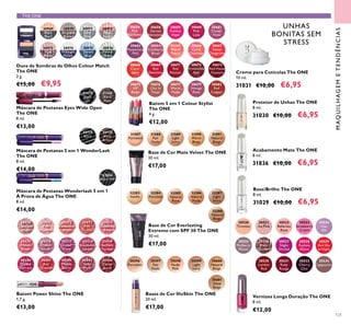 121
30659
Fuchsia
Hype
30656
Pink
Mayﬂower
30658
Garnet
Attraction
30661
Clover
Haze
30664
Cranberry
Blush
30663
Mysterious
Pink
30669
Red
Devotion
30668
Coral
Ideal
30665
Warm
Peach
30666
Coral
Charisma
30667
Sweet
Tangerine
30660
Pink
Lady
30675
VIP
Beige
30673
Red Haute
Couture
30676
Chic In
Taupe
30679
Vintage
Rose
30677
Warm
Nude
30671
Red
Passion
30672
Irresistible
Red
30682
Red
Copper
Batom 5 em 1 Colour Stylist
The ONE
4 g.
€12,00
30430
Lustrous
Nude
30431
Pink
Hypnotic
30432
Rosewood
Gloss
30433
Pink
Dazzle
30434
Glistening
Rose
30435
Vibrant
Blush
30436
Clover
Haze
30437
Violet
Shine
30438
Raspberry
Sorbet
30439
Brilliant
Fuchsia
30440
Glazed
Currant
30441
Red
Ovation
30442
Trendy
Berry
30443
Sexy
Plum
30444
Cocoa
Burst
Batom Power Shine The ONE
1,7 g.
€13,00
30523
Strawberry
Cream
30526
Rose
Diamond
30524
Lilac
Silk
30525
Mulberry
Mauve
30522
Ballerina
Rose
Vernizes Longa Duração The ONE
8 ml.
€12,00
30520
Tiramisu
30521
Ice Pink
30527
Night
Orchid
30528
Fuchsia
Allure
30529
Red Sky
at Night
30530
London
Red
30531
Ruby
Rouge
30533
Cherry
Chic
30534
Cappuccino
MAQUILHAGEMETENDÊNCIAS
THE ONE
30596
Porcelain
30597
Fair
Nude
30598
Nude
Pink
30599
Light
Ivory
30600
Natural
Beige
30601
Olive
Beige
Bases de Cor IlluSkin The ONE
30 ml.
€17,00
30969
Black
Pearl
30970
Bronzed
Brown
30971
Silver
Grey
30972
Rose
Taupe
30973
Pink
Mauve
30974
Midnight
Purple
30975
Denim
Blue
30976
Forest
Green
Duos de Sombras de Olhos Colour Match
The ONE
2 g.
€15,00 €9,95
Base de Cor Everlasting
Extreme com SPF 30 The ONE
30 ml.
€17,00
31587
Porcelain
31588
Fair
Nude
31589
Light
Ivory
31590
Warm
Beige
31591
Natural
Beige
Base de Cor Mate Velvet The ONE
30 ml.
€17,00
Protetor de Unhas The ONE
8 ml.
31030 €10,00 €6,95
Base/Brilho The ONE
8 ml.
31029 €10,00 €6,95
Acabamento Mate The ONE
8 ml.
31836 €10,00 €6,95
Creme para Cutículas The ONE
10 ml.
31031 €10,00 €6,95
Máscara de Pestanas 5 em 1 WonderLash
The ONE
8 ml.
€14,00
30719
Black
30720
Black
Brown
33004
Black WP
Máscara de Pestanas Wonderlash 5 em 1
À Prova de Água The ONE
8 ml.
€14,00
31473
Black
31474
Black
Plum
Máscara de Pestanas Eyes Wide Open
The ONE
8 ml.
€13,00
32283
Vanilla
32284
Porcelain
32285
Natural
Rose
32286
Natural
Nude
32287
Light
Ivory
32288
Natural
Beige
UNHAS
BONITAS SEM
STRESS
 
