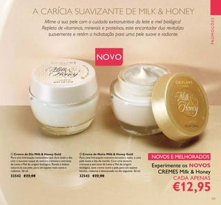 123
NOVO
ቢ Creme de Dia Milk & Honey Gold
Para uma hidratação instantânea que dura todo o dia,
com o luxuoso toque da textura cremosa e extratos
de Leite e Mel de origem biológica. Revela a beleza
natural da sua pele, para um aspeto mais suave e
radiante. 50 ml.
32542 €22,00
ባ Creme de Noite Milk & Honey Gold
Para uma hidratação intensiva durante a noite, e uma
pele suave e lisa de manhã. Com uma textura
cremosa e extratos de Leite e Mel de origem
biológica, este creme nutre a pele para um aspeto
bonito, radiante e descansado no dia seguinte. 50 ml.
32543 €22,00
PROMOÇÕES
Mime a sua pele com o cuidado extranutritivo do leite e mel biológico!
Repleto de vitaminas, minerais e proteínas, este encantador duo revitaliza
suavemente e retém a hidratação para uma pele suave e radiante.
Experimente os NOVOS
CREMES Milk & Honey
CADA APENAS
€12,95
NOVOS E MELHORADOS
A CARÍCIA SUAVIZANTE DE MILK & HONEY
ቢ
ባ
 