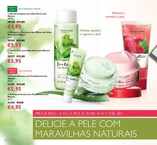 124
ቦ Esfoliante Facial com Framboesa Love
Nature
50 ml.
31304 €9,00
€4,95
PELE NORMAL E MISTA
TODASAS
IDADES
TODASAS
IDADES
ቢ Gel de Limpeza com Aloé Vera Love
Nature
150 ml.
30144 €11,00
€4,95
ባ Gel para o Contorno dos Olhos com Aloé
Vera Love Nature
15 ml.
30143 €11,00
€5,95
ቤ Gel/Creme com Aloé Vera Love Nature
50 ml.
30127 €13,00
€5,95
PELE NORMAL
Hidrata, equilibra
e regenera a pele
Refresca e
revitaliza a pele
ብ Creme Mousse com Framboesa Love
Nature
50 ml.
31302 €13,00
€5,95
ቢ
ባ
ቤ
ብ
ቦ
PREPARE A SUA PELE PARA O VERÃO
DELICIE A PELE COM
MARAVILHAS NATURAIS
 