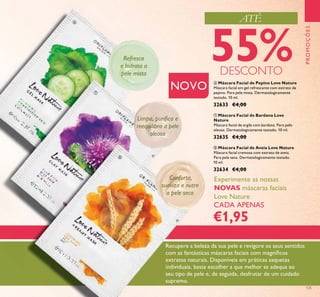 125
PROMOÇÕES
Experimente as nossas
NOVAS máscaras faciais
Love Nature
CADA APENAS
€1,95
NOVO
Refresca
e hidrata a
pele mista
Limpa, puriﬁca e
reequilibra a pele
oleosa
Conforta,
suaviza e nutre
a pele seca
Recupere a beleza da sua pele e revigore os seus sentidos
com as fantásticas máscaras faciais com magníﬁcos
extratos naturais. Disponíveis em práticas saquetas
individuais, basta escolher a que melhor se adequa ao
seu tipo de pele e, de seguida, desfrutar de um cuidado
supremo.
ATÉ
55%DESCONTO
ቧ
ቨ
ቩ
ቧ Máscara Facial de Pepino Love Nature
Máscara facial em gel refrescante com extrato de
pepino. Para pele mista. Dermatologicamente
testado. 10 ml.
32633 €4,00
ቨ Máscara Facial de Bardana Love
Nature
Máscara facial de argila com bardana. Para pele
oleosa. Dermatologicamente testado. 10 ml.
32635 €4,00
ቩ Máscara Facial de Aveia Love Nature
Máscara facial cremosa com extrato de aveia.
Para pele seca. Dermatologicamente testado.
10 ml.
32634 €4,00
 