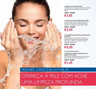 126
OFEREÇA À PELE COM ACNE
UMA LIMPEZA PROFUNDA
ባ Tónico para Pontos Negros Pure Skin
Fórmula poderosa que remove a oleosidade em
excesso, as impurezas e as células mortas que
originam a formação de pontos negros. 150 ml.
20166 €13,00
€5,95
ቢ Esfoliante Facial Pure Skin
Esfoliante para um cuidado diário. Ajuda a combater
o aparecimento de borbulhas e pontos negros.
150 ml.
20194 €13,00
€7,95
ብ Esfoliante e Máscara Puriﬁcante em
Saquetas Pure Skin
Dois passos puriﬁcantes que atenuam e previnem
pontos negros e borbulhas. Saquetas 2 x 6 ml.
22418 €3,00
€1,45
ቤ Gel SOS Ação Profunda para Borbulhas
Pure Skin
Solução simples, mas eﬁcaz, para combater as
borbulhas em apenas 8 horas! Com Tecnologia
Detect para combater as bactérias e limitar a
produção de sebo. 6 ml.
24752 €11,00
€4,95
PREPARE A PELE PARA O VERÃO
ÚLTIMA APRESENTAÇÃO
 