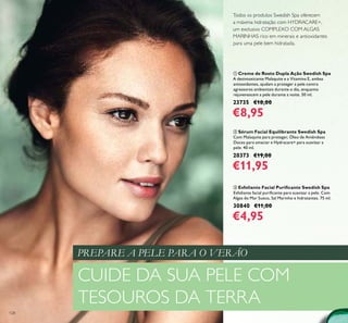 128
ቢ Creme de Rosto Dupla Ação Swedish Spa
A desintoxicante Malaquite e a Vitamina E, ambas
antioxidantes, ajudam a proteger a pele contra
agressores ambientais durante o dia, enquanto
rejuvenescem a pele durante a noite. 50 ml.
23735 €18,00
€8,95
ባ Sérum Facial Equilibrante Swedish Spa
Com Malaquite para proteger, Óleo de Amêndoas
Doces para amaciar e Hydracare+ para suavizar a
pele. 40 ml.
20373 €19,00
€11,95
ቤ Esfoliante Facial Puriﬁcante Swedish Spa
Esfoliante facial puriﬁcante para suavizar a pele. Com
Algas do Mar Sueco, Sal Marinho e hidratantes. 75 ml.
30840 €11,00
€4,95
Todos os produtos Swedish Spa oferecem
a máxima hidratação com HYDRACARE+,
um exclusivo COMPLEXO COM ALGAS
MARINHAS rico em minerais e antioxidantes
para uma pele bem hidratada.
CUIDE DA SUA PELE COM
TESOUROS DA TERRA
PREPARE A PELE PARA O VERÃO
 
