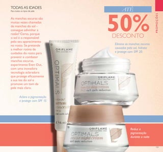 131
PROMOÇÕES
Para todos os tipos de pele
TODAS AS IDADES
Elimina as manchas escuras
causadas pelo sol, hidrata
e protege com SPF 20.
Reduz a
pigmentação
durante a noite
Aclara a pigmentação
e protege com SPF 15
As manchas escuras são
muitas vezes chamadas
de manchas do sol -
consegue adivinhar a
razão? Certo, porque
o sol é o responsável
pelo seu aparecimento
no rosto. Se pretende
a melhor rotina de
cuidados do rosto para
prevenir e combater
manchas escuras,
experimente Even Out,
com uma inovadora
tecnologia aclaradora
que protege eﬁcazmente
a sua tez do sol e
promove um tom de
pele mais claro.
ATÉ
ቢ
ባ
ቤ
50%DESCONTO
 