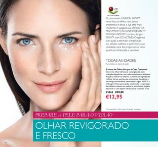 O patenteado LINGON 50:50™
neutraliza os efeitos dos danos
ambientais e deixa a sua pele mais
resistente e saudável, ao oferecer 3X
MAIS PROTEÇÃO ANTIOXIDANTE*
OXYGEN BOOST combina Lingon
50:50™ com O2 ACTIVE (Oxigénio)
que ajuda a estimular a respiração
das células cutâneas e promove a sua
vitalidade, para lhe proporcionar uma
aparência refrescada e saudável.
134
OLHAR REVIGORADO
E FRESCO
PREPARE A PELE PARA O VERÃO
Creme de Olhos Ver para Crer Optimals
Creme de olhos hidratante e energizante, com
múltiplos benefícios, que reduz visivelmente as bolsas
e ajuda a atenuar as olheiras. Contém um ingrediente
reﬂetor de luz, que ilumina o contorno dos olhos, a
tecnologia antioxidante patenteada Lingon 50:50™ e
e Oxygen Active para ajudar a estimular a respiração
das células cutâneas e a melhorar a vitalidade da pele,
deixando-a com aspeto refrescado e saudável. 15 ml.
25264 €20,00
€12,95
*
Comparação InVitro versus Arandos Europeus
Para todos os tipos de pele
TODAS AS IDADES
 