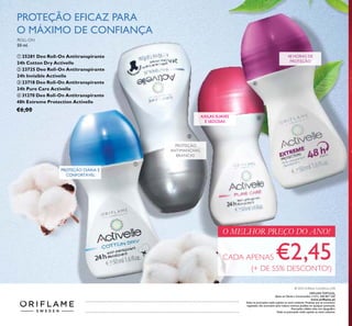 ORIFLAME PORTUGAL,
Apoio ao Cliente e Encomendas: (+351) 308 807 500
www.oriﬂame.pt
Todas as promoções estão sujeitas ao stock existente. Produtos que se encontrem
esgotados não acumulam para valores mínimos pedidos em qualquer promoção.
Promoções válidas salvo erro tipográﬁco.
Todas as promoções estão sujeitas ao stock existente.
© 2016 Oriﬂame Cosméticos, LDA
PROTEÇÃO
ANTIMANCHAS
BRANCAS
AXILAS SUAVES
E SEDOSAS
48 HORAS DE
PROTEÇÃO
ROLL-ON
50 ml.
ቢ 25281 Deo Roll-On Antitranspirante
24h Cotton Dry Activelle
ባ 23725 Deo Roll-On Antitranspirante
24h Invisible Activelle
ቤ 23718 Deo Roll-On Antitranspirante
24h Pure Care Activelle
ብ 31270 Deo Roll-On Antitranspirante
48h Extreme Protection Activelle
€6,00
CADA APENAS €2,45(+ DE 55% DESCONTO!)
O MELHOR PREÇO DO ANO!
PROTEÇÃO EFICAZ PARA
O MÁXIMO DE CONFIANÇA
PROTEÇÃO DIÁRIA E
CONFORTÁVEL
ቢ
ባ
ቤ
ብ
 