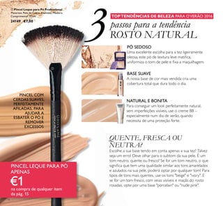 3
14
TOPTENDÊNCIAS DE BELEZA PARA OVERÃO 2016
passos para a tendência
ROSTO NATURAL
PÓ SEDOSO
Uma excelente escolha para a tez ligeiramente
oleosa, este pó de textura leve matiﬁca,
uniformiza o tom de pele e ﬁxa a maquilhagem.
NATURAL E BONITA
Para conseguir um look perfeitamente natural,
sem imperfeições visíveis, use o creme BB –
especialmente num dia de verão, quando
necessita de uma proteção forte.
QUENTE, FRESCA OU
NEUTRA?
Escolhe a sua base tendo em conta apenas a sua tez? Talvez
seja um erro! Deve olhar para o subtom da sua pele. É um
tom neutro, quente ou fresco? Se for um tom neutro, o que
signiﬁca que tem uma qualidade similar aos tons amarelados
e azulados na sua pele, poderá optar por qualquer tom! Para
tipos de tons mais quentes, use os tons "beige" e "ivory". E
se for um tom fresco, com veias visíveis e maçãs do rosto
rosadas, opte por uma base "porcelain" ou "nude pink".
BASE SUAVE
A nossa base de cor mais vendida cria uma
cobertura total que dura todo o dia.
 Pincel Leque para Pó Professional
Materiais: Pelo de Cabra, Alumínio, Madeira.
Comprimento: 17 cm.
24149 €7,00
PINCEL COM
CERDAS SUAVES,
PERFEITAMENTE
AFILADAS, PARA
AJUDAR A
ESBATER O PÓ E
REMOVER
EXCESSOS
PINCEL LEQUE PARA PÓ
APENAS
€1na compra de qualquer item
da pág. 15

 