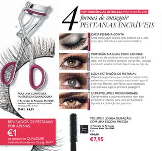 4
16
ባ Máscara de Pestanas
Volume Blast The ONE
8 ml.
€14,00
€7,95
PERFEIÇÃO NA QUAL PODE CONFIAR
A máscara de pestanas de maior duração até à
data, que lhe confere pestanas compridas, ousadas
e com um volume incrível, faça chuva ou faça sol.
LOOK EXTENSÕES DE PESTANAS
Máscara de pestanas que confere comprimento
extremo com uma inovadora escova em espiral
e fórmula ﬂexível, com ﬁbras, para resultados
inacreditáveis logo na primeira passagem!
VOLUME E LONGA DURAÇÃO,
COM UMA ESCOVA PRECISA
ULTRAVOLUME E PROFUNDIDADE
Comprimento e volume extremos num tom
profundo e intenso, para uma profundidade
hipnótica e deﬁnição das pestanas.
CADA PESTANA CONTA
Uma escova que alcança cada pestana para uma
separação fantástica e volume bombástico.
TOPTENDÊNCIAS DE BELEZA PARA OVERÃO 2016
formas de conseguir
PESTANAS INCRÍVEIS
ቢ Revirador de Pestanas The ONE
Revirador de pestanas em tom prateado.
Dimensões: 11 x 3,7 cm.
27442 €4,95
PARA UMA CURVATURA
FANTÁSTICA E DURADOURA
REVIRADOR DE PESTANAS
POR APENAS
€1na compra de QUALQUER
máscara de pestanas da pág. 16-17
30460
Black
ቢ
 
