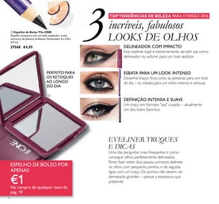 18
 Espelho de Bolso The ONE
Espelho compacto com um lado ampliador, numa
estrutura de plástico brilhante. Dimensões: 6 x 5,8 x
0,9 cm.
27568 €4,95
TOPTENDÊNCIAS DE BELEZA PARA OVERÃO 2016
EYELINER TRUQUES
E DICAS
Uma das perguntas mais frequentes é como
conseguir olhos perfeitamente delineados.
Tente fazer estes dois passos: primeiro, delineie
os olhos com pequenos pontos, e de seguida
ligue com um traço. Os pontos não devem ser
demasiado grandes – apenas a espessura que
pretende.
ESPELHO DE BOLSO POR
APENAS
€1Na compra de qualquer item da
pág. 19
PERFEITO PARA
OS RETOQUES
AO LONGO
DO DIA
incríveis, fabulosos
LOOKS DE OLHOS
DEFINIÇÃO INTENSA E SUAVE
Um traço em formato "asa" ousado – atualmente
um dos looks favoritos.
DELINEADOR COM IMPACTO
Este eyeliner kajal é extremamente versátil: use como
delineador ou esfume para um look sedutor.
ESBATA PARA UM LOOK INTENSO
Desenhe traços ﬁnos junto às pestanas para um look
de dia – ou esbata para um estilo intenso e sensual.
3

 