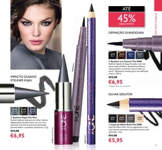19
EMDESTAQUE
ብ Lápis de Olhos Kohl The ONE
Lápis de Olhos Kohl rico em pigmentos e com
uma textura suave para traços precisos ou look
esfumado. 1,3 g.
€11,00
€5,95
ቤ Eyeliner em Caneta The ONE
Eyeliner líquido de longa duração, com uma
ponta suave de feltro, que permite delinear
traços suaves e contínuos, sem arrastar ou
parar*. Pigmentos intensos para uma deﬁnição
intensa. 0,8 ml.
€12,00
€6,95
ባ Eyeliner Kajal The One
Versátil eyeliner kajal para um olhar intenso.
Pigmentação ultrapura para uma cor mais
profunda. A forma da ponta do delineador
permite deﬁnir e sombrear facilmente. 2,5 g.
€12,00
€6,95
31186
Smoky
Charcoal
31186SmokyCharcoal
31187
Carbon
Black
31188
Midnight
Blue
32291
Black
32291Black
32292
Brown
32293
Grey
32294
Nude
30475
Black
30475Black
30476
Brown
30477
Blue
30478
Grey
ATÉ
45%DESCONTO
DEFINIÇÃO DURADOURA
OLHAR SEDUTOR
IMPACTO OUSADO
EYELINER KAJAL
*
Testado pelos consumidores
ባ
ቤ
ብ
 