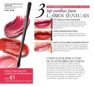 3
20
ቢ Pincel para Batom/Corretor
Professional
Materiais: Nylon, Alumínio, Madeira.
Comprimento: 17 cm.
24144 €6,00
TOP TENDÊNCIAS DE BELEZA PARA O VERÃO 2016
top escolhas para
LÁBIOS SENSUAIS
Batom suavizante com ingredientes hidratantes
que suavizam e deixam os lábios hidratados com
um luxuoso toque de cor transparente. Lápis
retrátil jumbo.
UM TOQUE DE COR E SUAVIDADE
CORES DURADOURAS E RICAS
Formulado com Tecnologia LipGrip que ﬁxa o
batom aos lábios com ingredientes antimanchas.
DEIXE OS SEUS LÁBIOS CAUSAREM IMPACTO
Estes brilhos de lábios contêm Pérolas Meta Shine
para intensiﬁcar o brilho e o aplicador ShineBoost,
que proporciona um acabamento de espelho, para
lábios mais voluptuosos.
COMO ESCOLHER O TOM
DE BATOM/BRILHO CERTO
Quando escolher um batom ou brilho de lábios,
tenha em conta a cor dos seus olhos. Se tiver olhos
esverdeados, dê preferência a tons coral e terracotta.
Para realçar os olhos azuis, escolha cores mais quentes
de bege ou rosa-cereja. Tons ameixa e nude ajudam os
olhos cinzentos a parecer mais expressivos. E, por ﬁm,
os olhos castanhos podem ser realçados com tons
acastanhados, rosa pálido e vermelho quente.
PINCEL FIRME E
PLANO PARA
COBERTURA EM
ZONAS DE DIFÍCIL
ACESSO
PINCEL PARA BATOM/
CORRETOR PROFESSIONAL
POR €1na compra de qualquer item da pág. 21
ቢ
 
