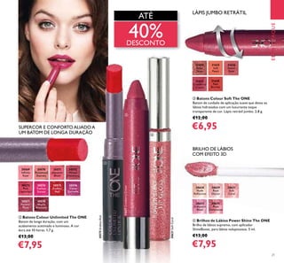 EMDESTAQUEEMDESTAQUE
21
EMDESTAQUE
ብ Brilhos de Lábios Power Shine The ONE
Brilho de lábios supremo, com aplicador
ShineBoost, para lábios voluptuosos. 5 ml.
€13,00
€7,95
ባ Batons Colour Unlimited The ONE
Batom de longa duração, com um
acabamento acetinado e luminoso. A cor
dura até 10 horas. 1,7 g.
€13,00
€7,95
ቤ Batons Colour Soft The ONE
Batom de cuidado de aplicação suave que deixa os
lábios hidratados com um luxuriante toque
transparente de cor. Lápis retrátil jumbo. 2,8 g.
€12,00
€6,95
LÁPIS JUMBO RETRÁTIL
ATÉ
40%DESCONTO
BRILHO DE LÁBIOS
COM EFEITO 3D
SUPERCOR E CONFORTOALIADOA
UM BATOM DE LONGA DURAÇÃO
31625
Soft
Peach
31626
Sweet
Rose
31627
Cranberry
Cream
31627CranberryCream
31628
Red
Berries
31624
Beige
Taupe
30632
Iridescent
Blush
30635
Plum
Dimension
30629
Rose
Glacier
30631
Soft
Coral
30631SoftCoral
30628
Nude
Reﬂection
30570
Rosewood
Eternity
30571
Absolute
Blush
30569
Inﬁnite
Rose
30572
Always
Cranberry
30573
Pink
Unlimited
30574
Fuchsia
Excess
30575
Endless
Red
30575EndlessRed
30576
Violet
Extreme
30577
Forever
Plum
30578
Mocha
Intensity
EMDESTAQUE
ባ
ቤ
ብ
 