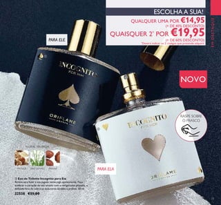 ባ Eau de Toilette Incognito para Ela
Atreva-se a fazer a sua jogada neste jogo apaixonante. Faça
acelerar o coração do seu amado com o revigorante physalis, o
delicado lírio do vale e os sedutores sândalo e praliné. 50 ml.
32538 €25,00
QUALQUER UMA POR €14,95
(+ DE 40% DESCONTO)
QUAISQUER 2*
POR €19,95(+ DE 60% DESCONTO)
*
Deverá indicar os 2 códigos que pretende adquirir
EMDESTAQUE
NOVO
PARA ELE
PARA ELA
RASPE SOBRE
O FRASCO
PHYSALIS
FLORAL FRUTADA
LÍRIO DOVALE PRALINÉ
ESCOLHA A SUA!
ቢ
ባ
23
 