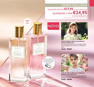 27
QUALQUER UMA POR €17,95(+ DE 35% DESCONTO)
QUAISQUER 2*
POR €24,95
(+ DE 55% DESCONTO)
*
Deverá indicar os 2 códigos que pretende adquirir
OFERTA EXCLUSIVA!
EMDESTAQUE
PARA
ELA
ብ Eau de Toilette Women's Collection
Delicate Cherry Blossom
Perca-se num glorioso jardim de pétalas de Flor de
Cerejeira, com esta fragrância ﬂoral frutada. 50 ml.
32440 €29,00
ቤ Eau de Toilette Women's Collection
Innocent White Lilac
Viva a sensação vibrante de um maravilhoso jardim
com esta fragrância ﬂoral verde, com Lilás Branco.
50 ml.
32438 €29,00
SINTA O AROMA
DA FRAGRÂNCIA
DELICATE CHERRY
BLOSSOM
ቤ
ብ
NOVO
 