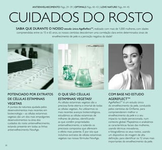 28
CUIDADOS DO ROSTO
O QUE SÃO CÉLULAS
ESTAMINAIS VEGETAIS?
As células estaminais vegetais são a
preciosa fonte eterna e imortal de todas
as células vegetais. Ao utilizarmos os
mais recentes avanços biotecnológicos,
estudámos as células estaminais de
milhares de plantas, identiicando
as que contêm propriedades
antienvelhecimento, e isolando os
preciosos compostos que oferecem
o efeito mais potente. É por isto que
incluímos extratos de células estaminais
vegetais nas nossas fórmulas NovAge.
POTENCIADO POR EXTRATOS
DE CÉLULAS ESTAMINAIS
VEGETAIS
A pureza da natureza ajudada pelos
desenvolvimentos mais recentes em
biotecnologia – as células estaminais
vegetais são um dos mais empolgantes
desenvolvimentos na área dos
cuidados do rosto antienvelhecimento,
estando presente em todas as linhas
antienvelhecimento NovAge.
COM BASE NO ESTUDO
AGEREFLECTTM
AgeRelectTM
é um estudo único
do envelhecimento da pele, conduzido
pelos cientistas da Orilame, para
compreenderem melhor o
envelhecimento da pele e o seu
impacto na idade percecionada, num
contexto global. Mapeámos e analisámos
as características faciais das mulheres,
usando técnicas inovadoras,
e fotografámos os seus rostos, usando
um dispositivo de imagem de alta
deinição, para identiicar os 12 sinais mais
importantes do envelhecimento da pele.
SABIA QUE DURANTE O NOSSO estudo único AgeRelectTM
, realizado com mais de 1,000 mulheres, com idades
compreendidas entre os 15 e 65 anos, os nossos cientistas descobriram uma correlação clara entre determinados sinais de
envelhecimento de pele e a perceção negativa da idade?
ANTIENVELHECIMENTO Págs. 29–39 | OPTIMALS Págs. 40–43 | LOVE NATURE Págs. 44–45
 