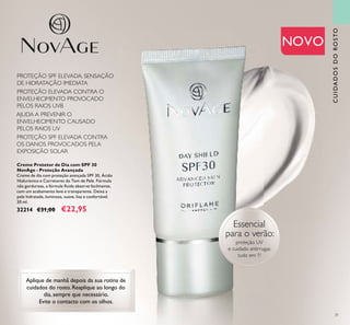 31
NOVO
Creme Protetor de Dia com SPF 30
NovAge - Proteção Avançada
Creme de dia com proteção avançada SPF 30, Ácido
Hialurónico e Corretores do Tom de Pele. Fórmula
não gordurosa, a fórmula ﬂuida absorve facilmente,
com um acabamento leve e transparente. Deixa a
pele hidratada, luminosa, suave, lisa e confortável.
30 ml.
32214 €31,00 €22,95
Aplique de manhã depois da sua rotina de
cuidados do rosto. Reaplique ao longo do
dia, sempre que necessário.
Evite o contacto com os olhos.
Essencial
para o verão:
proteção UV
e cuidado antirrugas
tudo em 1!
CUIDADOSDOROSTO
PROTEÇÃO SPF ELEVADA, SENSAÇÃO
DE HIDRATAÇÃO IMEDIATA
PROTEÇÃO ELEVADA CONTRA O
ENVELHECIMENTO PROVOCADO
PELOS RAIOS UVB
PROTEÇÃO SPF ELEVADA CONTRA
OS DANOS PROVOCADOS PELA
EXPOSIÇÃO SOLAR
AJUDA A PREVENIR O
ENVELHECIMENTO CAUSADO
PELOS RAIOS UV
 