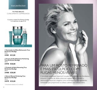 ቢ
ባ
ቤ
ብ
32
ባ Creme de Dia Hidratante Perfecting
True Perfection NovAge
50 ml.
31978 €30,00
ብ Sérum Miracle Perfecting True
Perfection NovAge
30 ml.
31979 €35,00
ቤ Cuidado de Noite Renewing True
Perfection NovAge
50 ml.
31980 €30,00
ቢ Iluminador de Olhos Refrescante True
Perfection NovAge
15 ml.
31981 €21,00
Recomendado para 20+
11X MAIS BRILHO*
CLINICAMENTE COMPROVADO
*
Clinicamente testado em 22 mulheres
A tecnologia patenteada AspartoLift recupera a ﬂexibilidade dos ﬁbroblastos,
enquanto o extrato de células estaminais vegetais ajuda a prevenir a
deterioração natural do colagénio. Uma combinação rica de ingredientes
hidratantes para proporcionar às células cutâneas uma nutrição extra.
O conjunto completo True Perfection NovAge
a um superpreço nas págs. 34–35
PARA UM ROSTO REFIRMADO
E MAIS ESCULPIDO, COM
RUGAS MENOSVISÍVEIS
 