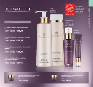 33
CUIDADOSDOROSTO
ብ Creme de Olhos Advanced Lifting
Ultimate Lift NovAge
15 ml.
31542 €30,00 €19,95
ቤ Sérum Concentrado Lifting Ultimate Lift
NovAge
30 ml.
31543 €53,00 €36,95
ባ Loção Toniﬁcante e Suavizante NovAge
200 ml.
32742 €24,00 €16,95
ቢ Leite de Limpeza Suavizante NovAge
200 ml.
32597 €24,00 €18,95
Creme de Dia Advanced Lifting com
SPF15 Ultimate Lift NovAge
50 ml.
31540 €42,00
Creme de Noite Lifting & Contouring
Ultimate Lift NovAge
50 ml.
31541 €42,00
Recomendado para 40+
SUPERSÉRUM
QUE
MAXIMIZA OS
RESULTADOS
LIMPA,
HIDRATA
E SUAVIZA
REFIRMA
E DEFINE
ቢ
ባ
ቤ
ብ
Patente Nº: EP11797020
O Conjunto
Ultimate Lift foi
eleito produto
do ano pelos
consumidoresG R A N D E P R É M I O D A
INOVAÇÃO 2016
 