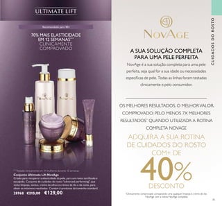 35
CUIDADOSDOROSTO
Recomendado para 40+
Conjunto Ultimate Lift NovAge
Criado para recuperar a elasticidade da pele, para um rosto toniﬁcado e
esculpido. Conjunto de cuidados do rosto "advanced performing", que
inclui limpeza, tónico, creme de olhos e cremes de dia e de noite, para
obter os máximos resultados. Contém 6 produtos de tamanho standard.
28968 €215,00 €129,00
70% MAIS ELASTICIDADE
EM 12 SEMANAS***
CLINICAMENTE
COMPROVADO
***
Testado clinicamente em 34 mulheres durante 12 semanas
A SUA SOLUÇÃO COMPLETA
PARA UMA PELE PERFEITA
NovAge é a sua solução completa para uma pele
perfeita, seja qual for a sua idade ou necessidades
especíﬁcas de pele. Todas as linhas foram testadas
clinicamente e pelo consumidor.
ADQUIRA A SUA ROTINA
DE CUIDADOS DO ROSTO
COM+ DE
40%DESCONTO
OS MELHORES RESULTADOS. O MELHORVALOR.
COMPROVADO: PELO MENOS 7X MELHORES
RESULTADOS*
QUANDO UTILIZADA A ROTINA
COMPLETA NOVAGE
*
Clinicamente comprovado comparando uma qualquer limpeza e creme de dia
NovAge com a rotina NovAge completa.
 