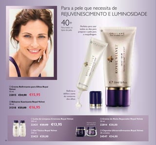 38
ቢ Creme Reﬁrmante para Olhos Royal
Velvet
15 ml.
22815 €24,00 €15,95
ባ Bálsamo Suavizante Royal Velvet
30 ml.
31318 €25,00 €16,95
40+
Para todos os
tipos de pele
ቤ Creme de Noite Reparador Royal Velvet
50 ml.
22814 €30,00
ባ Gel Tónico Royal Velvet
200 ml.
22423 €20,00
ብ Cápsulas Ultrarreﬁrmantes Royal Velvet
28 unidades
24547 €34,00
Reﬁrma e
deﬁne a zona
do contorno
dos olhos
Para a pele que necessita de
REJUVENESCIMENTO E LUMINOSIDADE
Perfeito para usar
todos os dias para
preparar a pele para
a maquilhagem
ቢ Leite de Limpeza Cremoso Royal Velvet
200 ml.
22421 €20,00 €13,95
Apenas para
uso externo.
ቢ
ባ
ቢ ባ
ቤ ብ
 
