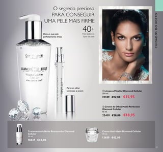 39
CUIDADOSDOROSTO
ባ Creme de Olhos Multi-Perfection
Diamond Cellular
15 ml.
22419 €28,00 €18,95
ቢ Limpeza Micellar Diamond Cellular
200 ml.
21339 €24,00 €15,95
Tratamento de Noite Restaurador Diamond
Cellular
30 ml.
18437 €42,00
Creme Anti-Idade Diamond Cellular
50 ml.
13659 €42,00
Para um olhar
luminoso e jovem
Deixa a sua pele
perfeitamente limpa
ቢ
ባ
O segredo precioso
PARA CONSEGUIR
UMA PELE MAIS FIRME
40+
Para todos os
tipos de pele
 