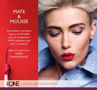 4
MATE
&
MOUSSE
Se combinar a levíssima
textura de MOUSSE
com um acabamento
MATE aveludado, qual
será o resultado?
Uma cor superrica e
LÁBIOS
SENSACIONAIS!
ALTO IMPACTO - BATOM LÍQUIDO LIP SENSATION
A Modelo está a usar: Batom Líquido
Mate Lip SensationThe ONE 31946 Coral
Dream.
 