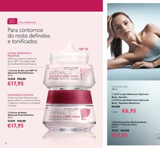 40
LOÇÃO DE CORPO
250 ml.
ቢ 31311 Loção Hidratante Optimals
Body - Nenúfar
ባ 31314 Loção Reﬁrmante Optimals
Body - Peptídeos Botânicos
€14,00
Cada: €6,95
ቢ Creme de Dia com SPF 10
Optimals Vital Deﬁnition
50 ml.
25208 €26,00
€17,95
ባ Creme de Noite
Optimals Vital Deﬁnition
50 ml.
25209 €26,00
€17,95
Para contornos
do rosto deﬁnidos
e toniﬁcados
50+ VITAL DEFINITION
LIFTING, REFIRMANTE,
PROTETOR
Deﬁne os contornos faciais de
dia e o SPF 10 protege a pele
do envelhecimento prematuro.
HIDRATAÇÃO INTENSA
Creme de noite reﬁrmante que
ajuda a deﬁnir os contornos faciais,
a melhorar a textura e a combater
a ﬂacidez.
ቤ Gel Anticelulite Optimals Body -
Cafeína + Folha de Lótus
150 ml.
31317 €24,00
€11,95
ቢ
ባ
SPF 10
 